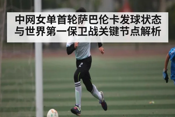 中网女单首轮萨巴伦卡发球状态与世界第一保卫战关键节点解析