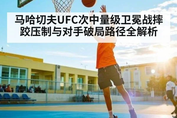 马哈切夫UFC次中量级卫冕战摔跤压制与对手破局路径全解析